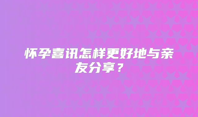 怀孕喜讯怎样更好地与亲友分享？