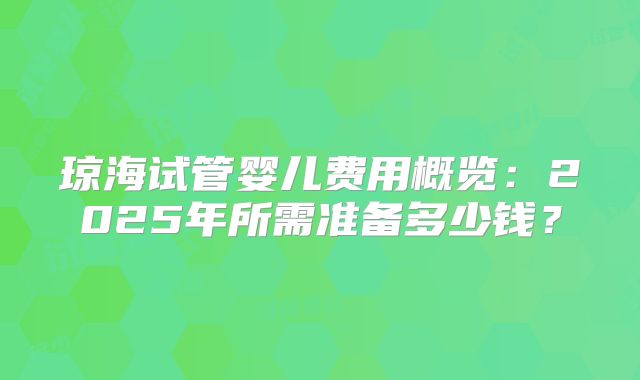 琼海试管婴儿费用概览：2025年所需准备多少钱？