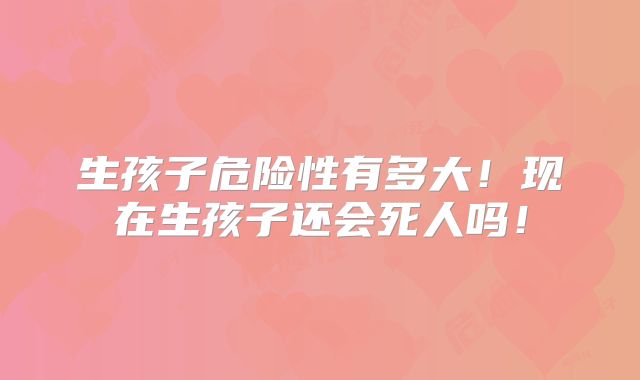 生孩子危险性有多大！现在生孩子还会死人吗！