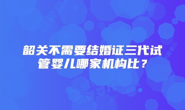 韶关不需要结婚证三代试管婴儿哪家机构比？
