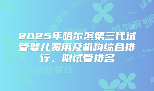 2025年哈尔滨第三代试管婴儿费用及机构综合排行，附试管排名