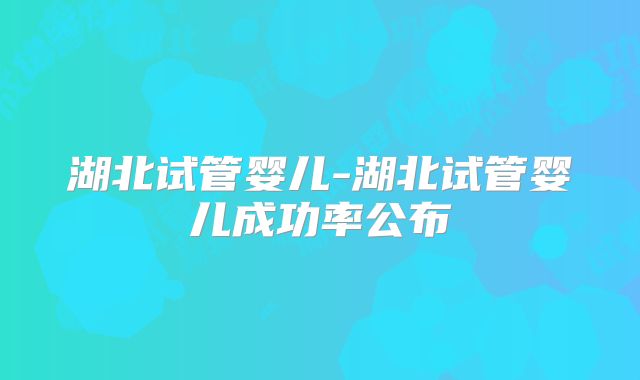 湖北试管婴儿-湖北试管婴儿成功率公布