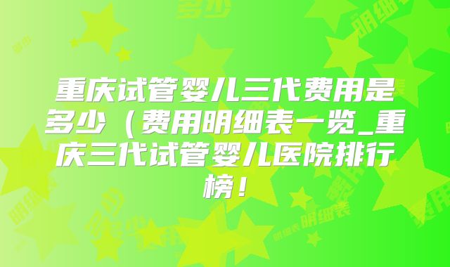 重庆试管婴儿三代费用是多少（费用明细表一览_重庆三代试管婴儿医院排行榜！