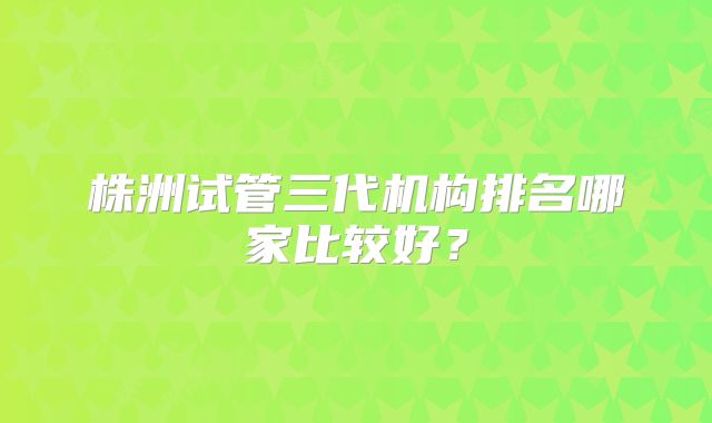 株洲试管三代机构排名哪家比较好?