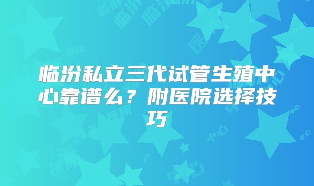 临汾私立三代试管生殖中心靠谱么？附医院选择技巧