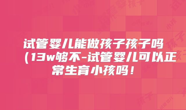 试管婴儿能做孩子孩子吗（13w够不-试管婴儿可以正常生育小孩吗！
