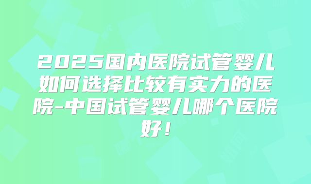 2025国内医院试管婴儿如何选择比较有实力的医院-中国试管婴儿哪个医院好!