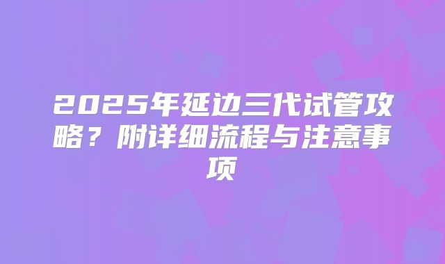 2025年延边三代试管攻略？附详细流程与注意事项