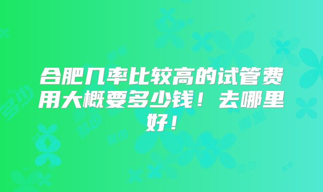 合肥几率比较高的试管费用大概要多少钱！去哪里好！