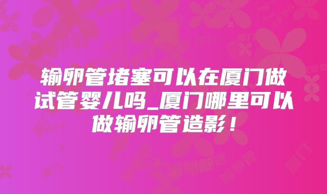 输卵管堵塞可以在厦门做试管婴儿吗_厦门哪里可以做输卵管造影！