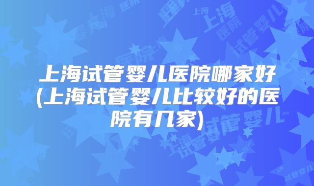 上海试管婴儿医院哪家好(上海试管婴儿比较好的医院有几家)
