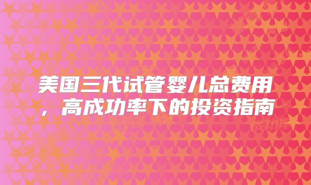 美国三代试管婴儿总费用，高成功率下的投资指南
