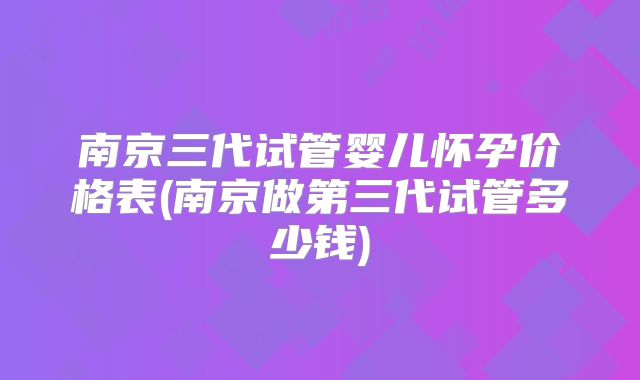 南京三代试管婴儿怀孕价格表(南京做第三代试管多少钱)