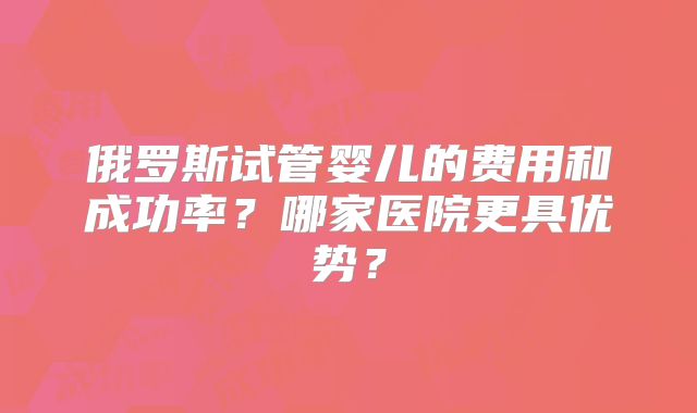 俄罗斯试管婴儿的费用和成功率？哪家医院更具优势？