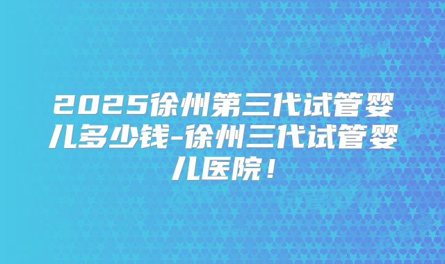 2025徐州第三代试管婴儿多少钱-徐州三代试管婴儿医院！