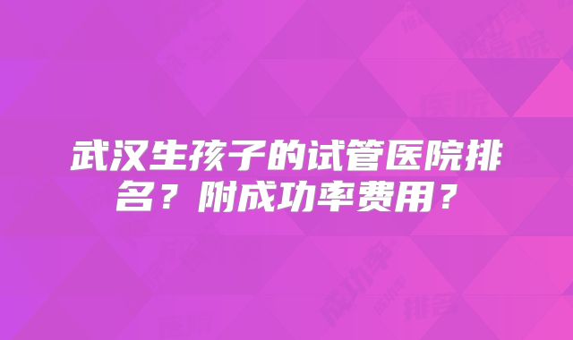 武汉生孩子的试管医院排名？附成功率费用？
