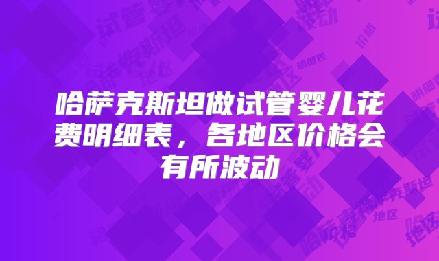 哈萨克斯坦做试管婴儿花费明细表，各地区价格会有所波动