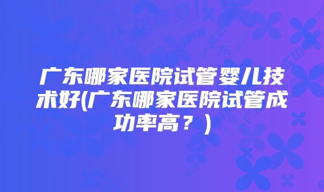 广东哪家医院试管婴儿技术好(广东哪家医院试管成功率高？)