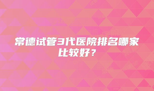 常德试管3代医院排名哪家比较好？
