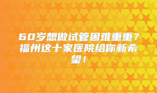 60岁想做试管困难重重？福州这十家医院给你新希望！