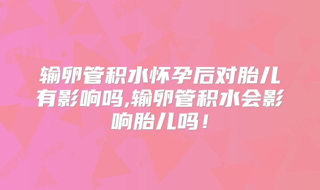 输卵管积水怀孕后对胎儿有影响吗,输卵管积水会影响胎儿吗！