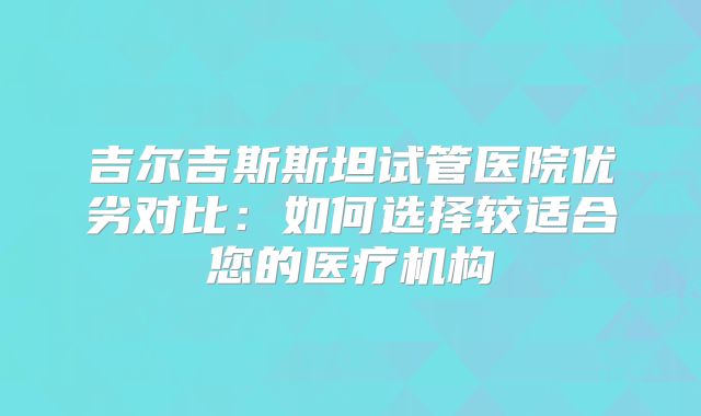 吉尔吉斯斯坦试管医院优劣对比：如何选择较适合您的医疗机构