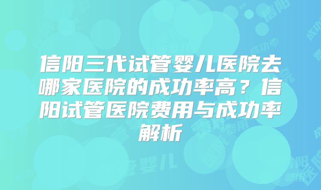 信阳三代试管婴儿医院去哪家医院的成功率高？信阳试管医院费用与成功率解析