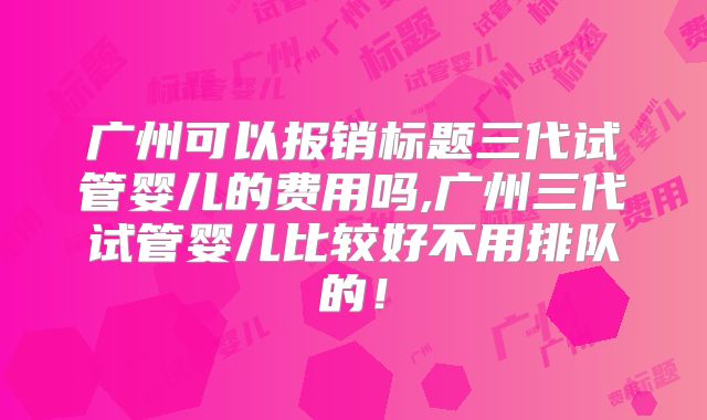 广州可以报销标题三代试管婴儿的费用吗,广州三代试管婴儿比较好不用排队的！