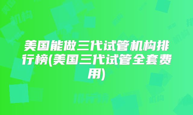 美国能做三代试管机构排行榜(美国三代试管全套费用)