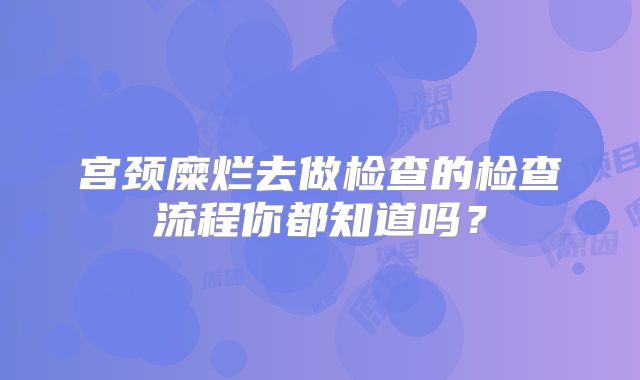 宫颈糜烂去做检查的检查流程你都知道吗?