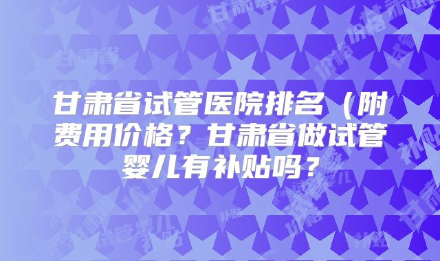 甘肃省试管医院排名(附费用价格?甘肃省做试管婴儿有补贴吗?