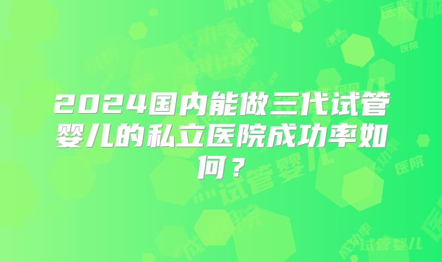 2024国内能做三代试管婴儿的私立医院成功率如何？