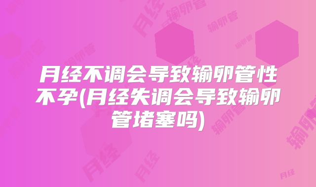 月经不调会导致输卵管性不孕(月经失调会导致输卵管堵塞吗)