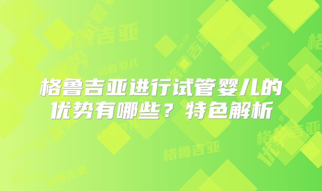 格鲁吉亚进行试管婴儿的优势有哪些？特色解析