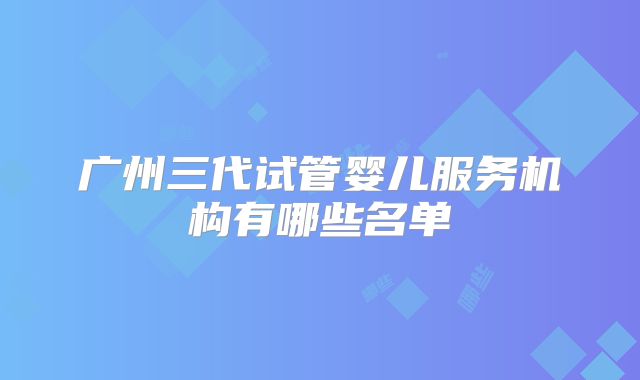 广州三代试管婴儿服务机构有哪些名单