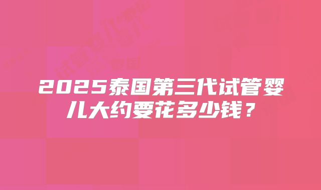 2025泰国第三代试管婴儿大约要花多少钱?