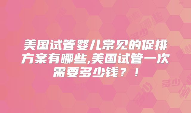 美国试管婴儿常见的促排方案有哪些,美国试管一次需要多少钱？！