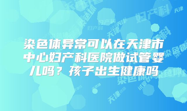 染色体异常可以在天津市中心妇产科医院做试管婴儿吗？孩子出生健康吗