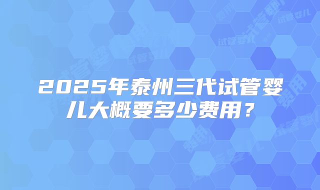 2025年泰州三代试管婴儿大概要多少费用?