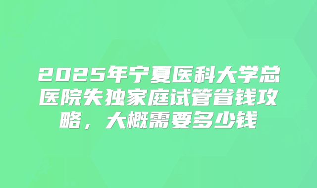 2025年宁夏医科大学总医院失独家庭试管省钱攻略，大概需要多少钱