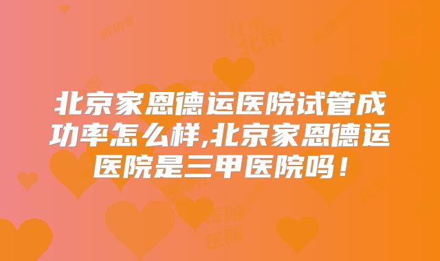 北京家恩德运医院试管成功率怎么样,北京家恩德运医院是三甲医院吗！