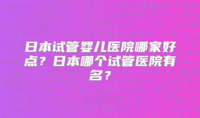日本试管婴儿医院哪家好点？日本哪个试管医院有名？