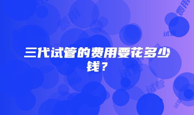 三代试管的费用要花多少钱?