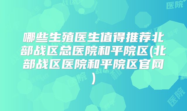 哪些生殖医生值得推荐北部战区总医院和平院区(北部战区医院和平院区官网)
