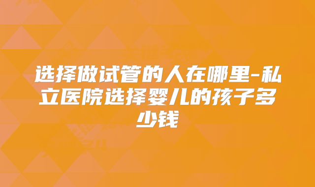 选择做试管的人在哪里-私立医院选择婴儿的孩子多少钱