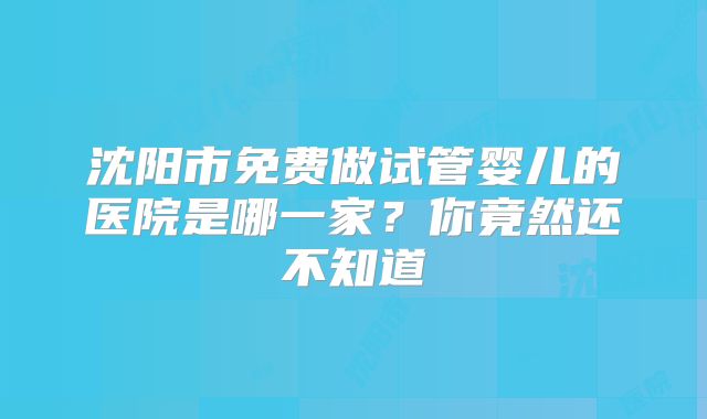 沈阳市免费做试管婴儿的医院是哪一家？你竟然还不知道
