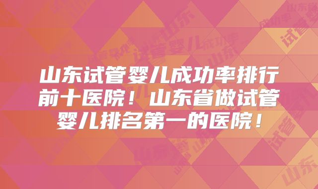 山东试管婴儿成功率排行前十医院！山东省做试管婴儿排名第一的医院！