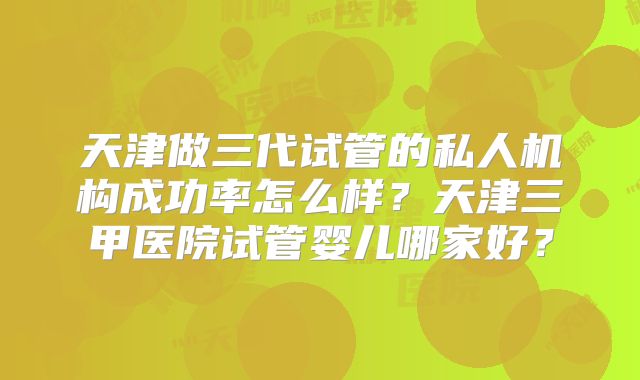 天津做三代试管的私人机构成功率怎么样？天津三甲医院试管婴儿哪家好？