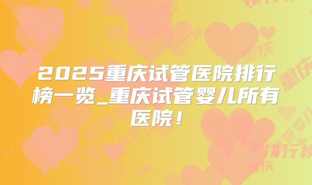 2025重庆试管医院排行榜一览_重庆试管婴儿所有医院！