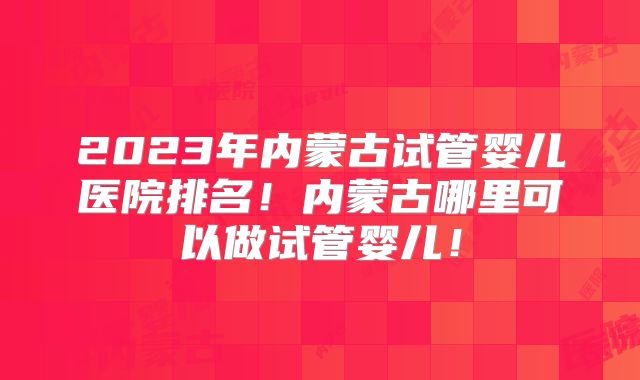 2023年内蒙古试管婴儿医院排名！内蒙古哪里可以做试管婴儿！